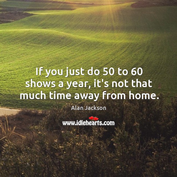 If you just do 50 to 60 shows a year, it’s not that much time away from home. Alan Jackson Picture Quote