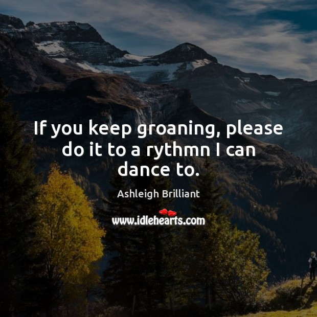 If you keep groaning, please do it to a rythmn I can dance to. Ashleigh Brilliant Picture Quote