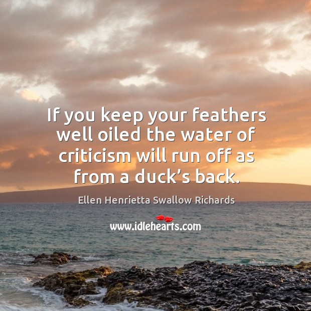If you keep your feathers well oiled the water of criticism will run off as from a duck’s back. Ellen Henrietta Swallow Richards Picture Quote