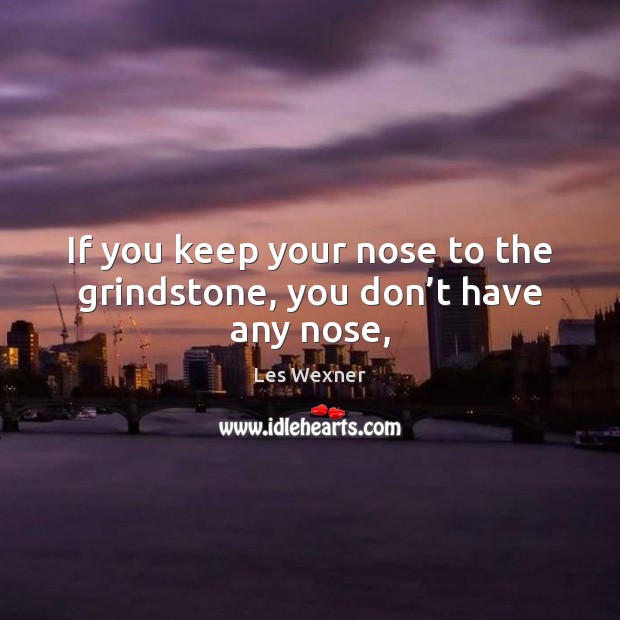If you keep your nose to the grindstone, you don’t have any nose, Image