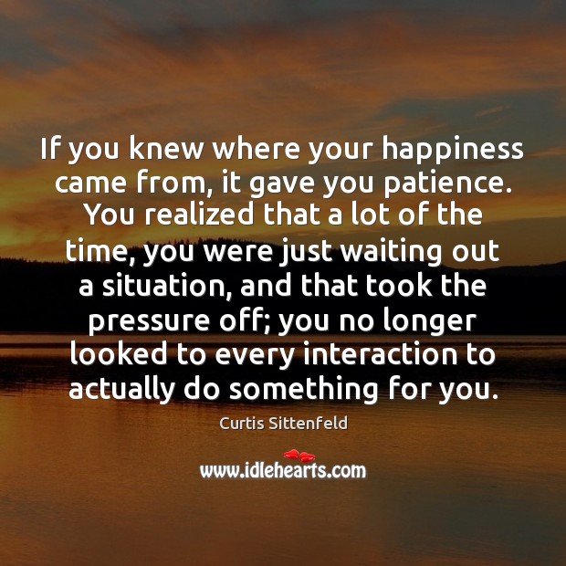 If you knew where your happiness came from, it gave you patience. 
