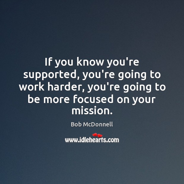 If you know you’re supported, you’re going to work harder, you’re going 