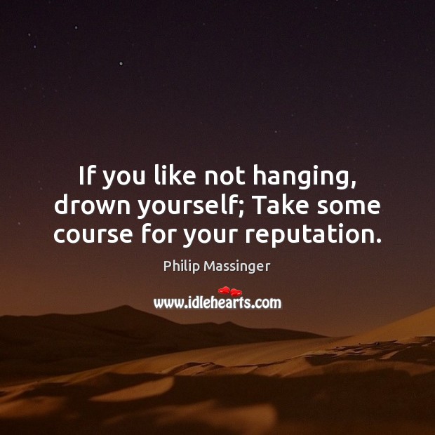 If you like not hanging, drown yourself; Take some course for your reputation. Image