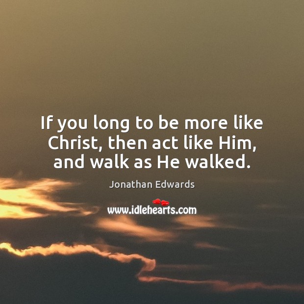 If you long to be more like Christ, then act like Him, and walk as He walked. Jonathan Edwards Picture Quote