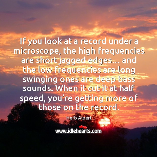 If you look at a record under a microscope, the high frequencies are short jagged edges… Herb Alpert Picture Quote