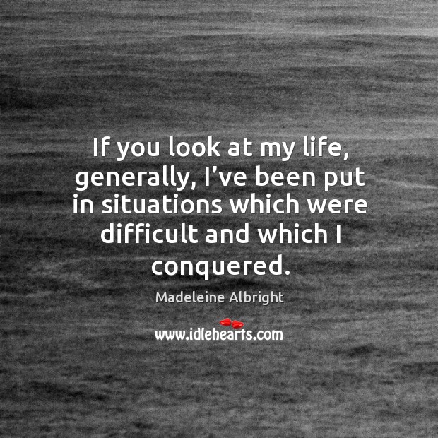 If you look at my life, generally, I’ve been put in situations which were difficult and which I conquered. Madeleine Albright Picture Quote