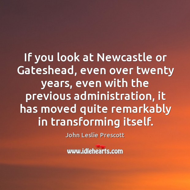 If you look at newcastle or gateshead, even over twenty years, even with the previous administration John Leslie Prescott Picture Quote