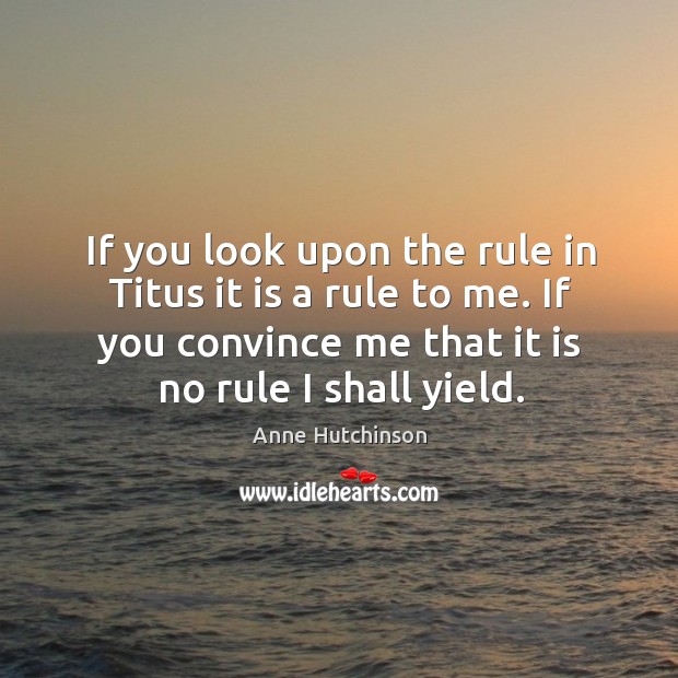 If you look upon the rule in titus it is a rule to me. If you convince me that it is no rule I shall yield. Anne Hutchinson Picture Quote
