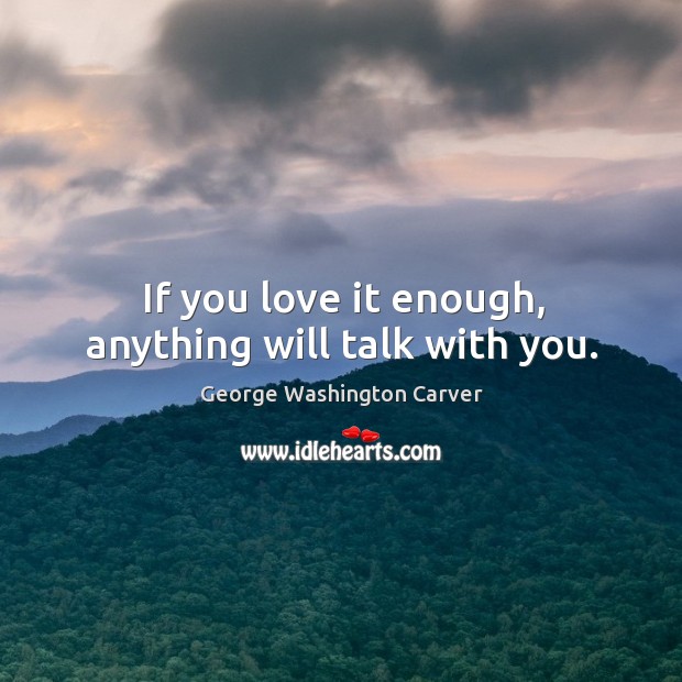 If you love it enough, anything will talk with you. George Washington Carver Picture Quote