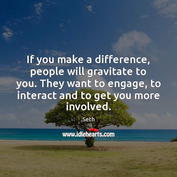 If you make a difference, people will gravitate to you. They want 