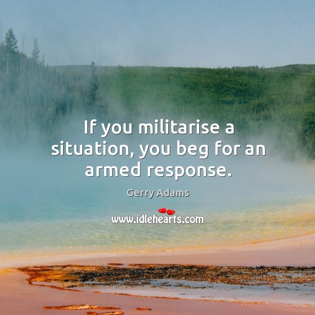 If you militarise a situation, you beg for an armed response. Gerry Adams Picture Quote