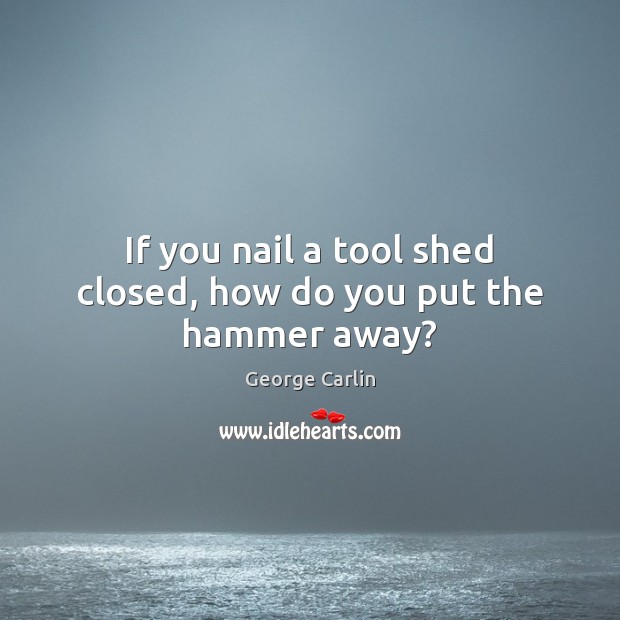 If you nail a tool shed closed, how do you put the hammer away? George Carlin Picture Quote