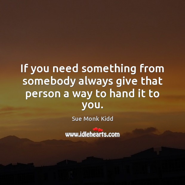 If you need something from somebody always give that person a way to hand it to you. Sue Monk Kidd Picture Quote