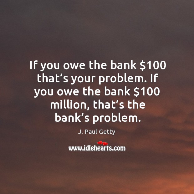 If you owe the bank $100 that’s your problem. If you owe the bank $100 million, that’s the bank’s problem. J. Paul Getty Picture Quote