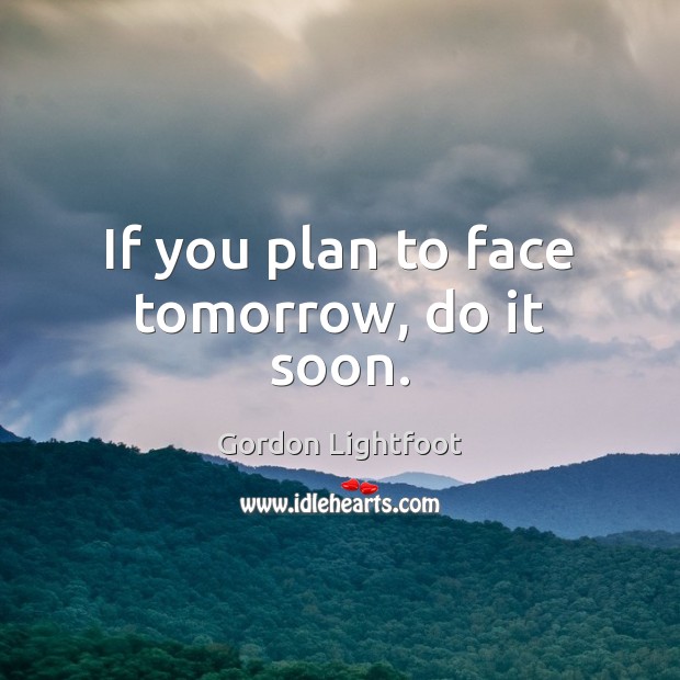 If you plan to face tomorrow, do it soon. Gordon Lightfoot Picture Quote