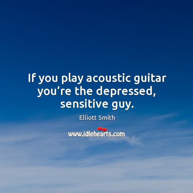 If you play acoustic guitar you’re the depressed, sensitive guy. 