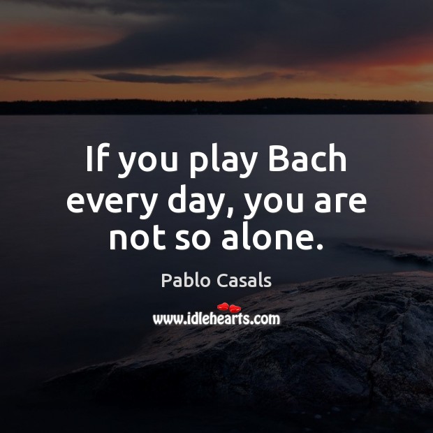 If you play Bach every day, you are not so alone. Pablo Casals Picture Quote