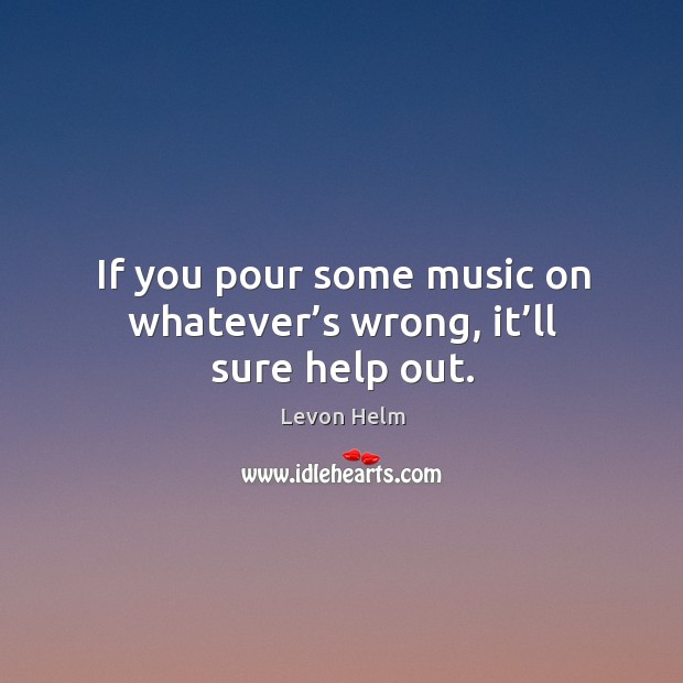 If you pour some music on whatever’s wrong, it’ll sure help out. Levon Helm Picture Quote