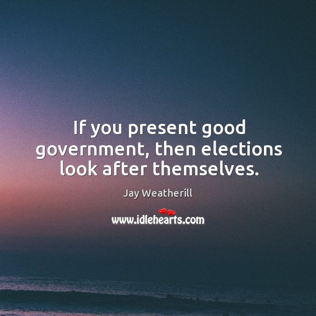 If you present good government, then elections look after themselves. Jay Weatherill Picture Quote