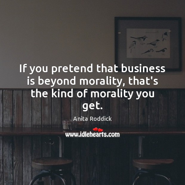 If you pretend that business is beyond morality, that’s the kind of morality you get. Anita Roddick Picture Quote