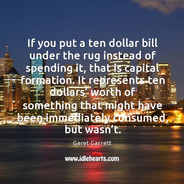 If you put a ten dollar bill under the rug instead of spending it, that is capital formation. Garet Garrett Picture Quote