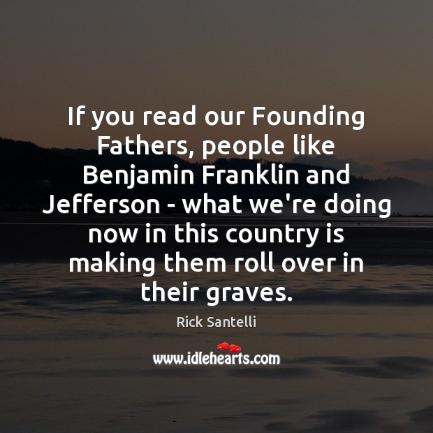 If you read our Founding Fathers, people like Benjamin Franklin and Jefferson 