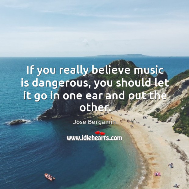 If you really believe music is dangerous, you should let it go in one ear and out the other. Jose Bergamin Picture Quote