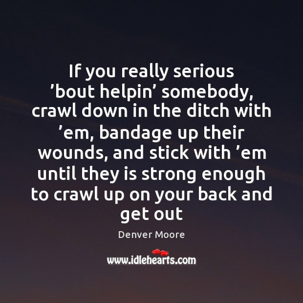 If you really serious ’bout helpin’ somebody, crawl down in the ditch Denver Moore Picture Quote