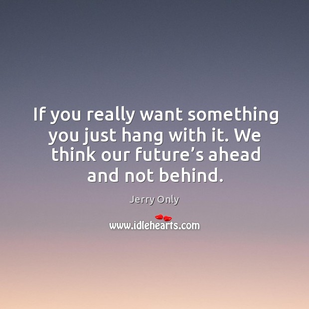 If you really want something you just hang with it. We think our future’s ahead and not behind. Jerry Only Picture Quote