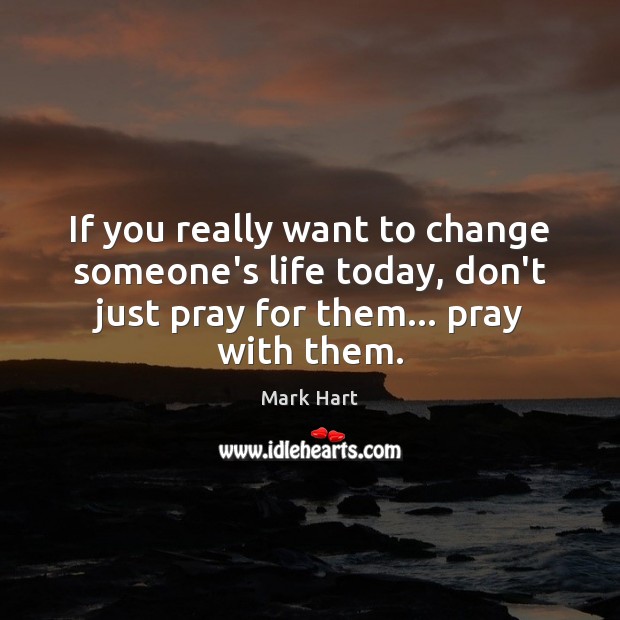If you really want to change someone’s life today, don’t just pray Mark Hart Picture Quote
