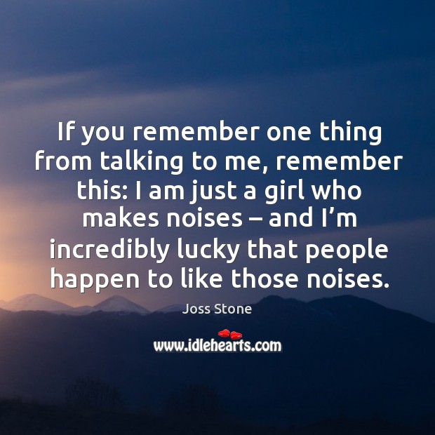 If you remember one thing from talking to me, remember this: I am just a girl who makes noises Joss Stone Picture Quote