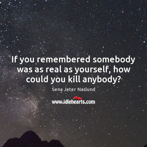 If you remembered somebody was as real as yourself, how could you kill anybody? Sena Jeter Naslund Picture Quote