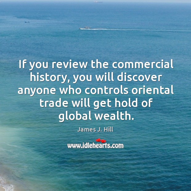 If you review the commercial history, you will discover anyone who controls oriental trade will get hold of global wealth. James J. Hill Picture Quote