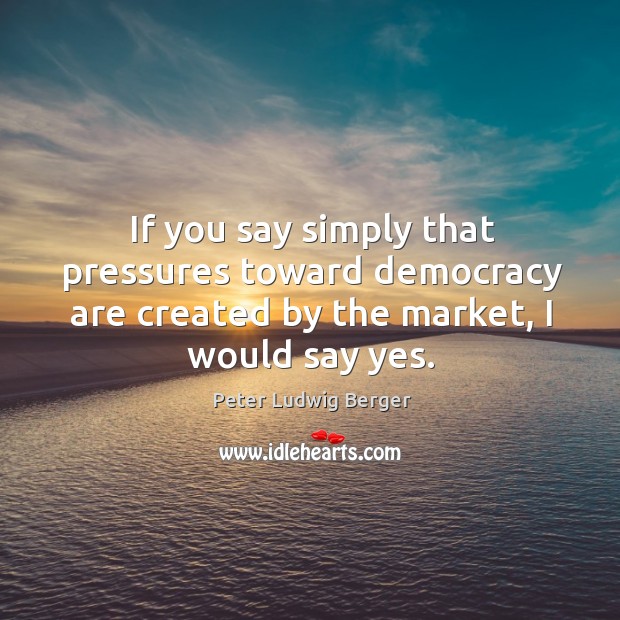 If you say simply that pressures toward democracy are created by the market, I would say yes. 