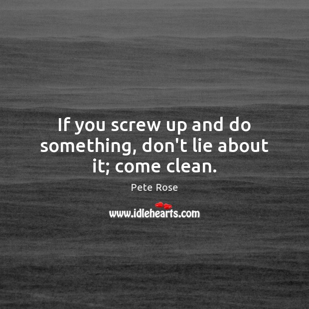 If you screw up and do something, don’t lie about it; come clean. Image