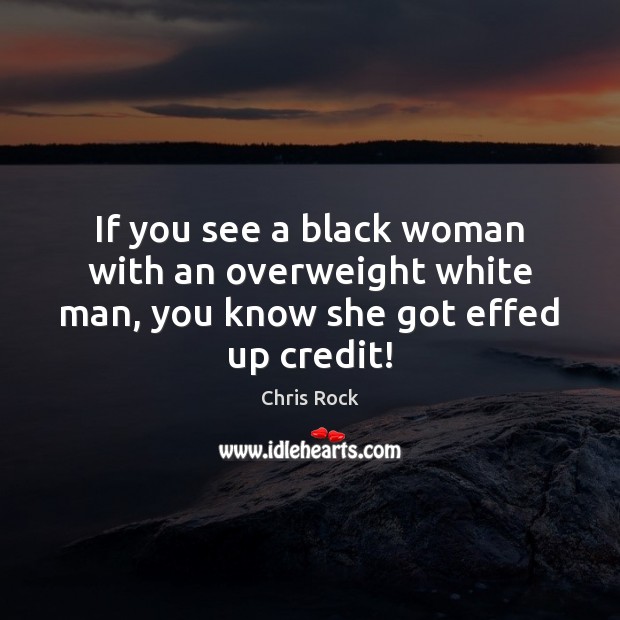 If you see a black woman with an overweight white man, you know she got effed up credit! Image