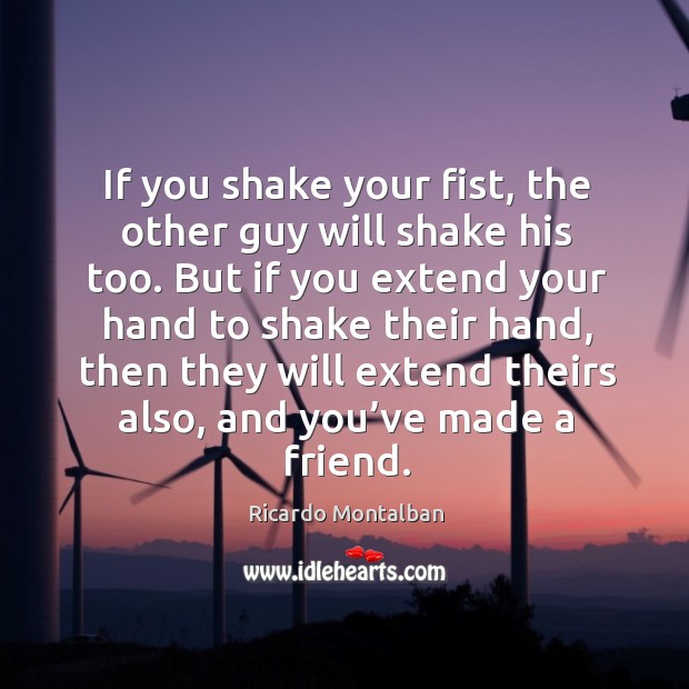 If you shake your fist, the other guy will shake his too. But if you extend your hand to shake their hand Image