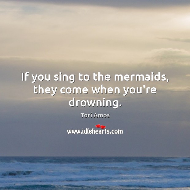 If you sing to the mermaids, they come when you’re drowning. Tori Amos Picture Quote