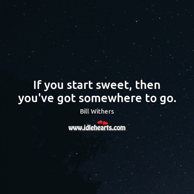 If you start sweet, then you’ve got somewhere to go. Bill Withers Picture Quote