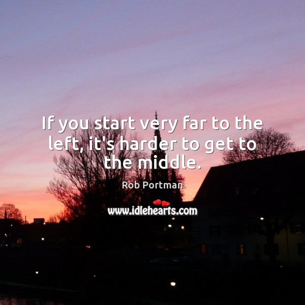 If you start very far to the left, it’s harder to get to the middle. Rob Portman Picture Quote