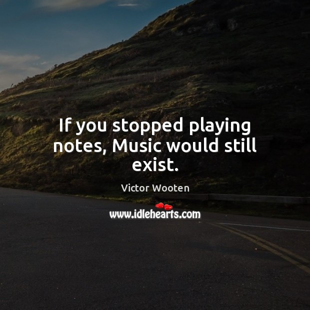 If you stopped playing notes, Music would still exist. Victor Wooten Picture Quote