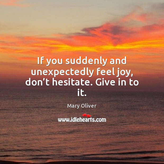 If you suddenly and unexpectedly feel joy, don’t hesitate. Give in to it. Mary Oliver Picture Quote