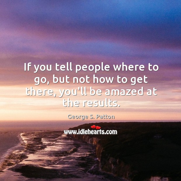 If you tell people where to go, but not how to get there, you’ll be amazed at the results. George S. Patton Picture Quote
