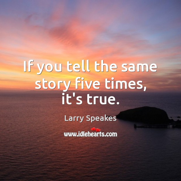 If you tell the same story five times, it’s true. Image