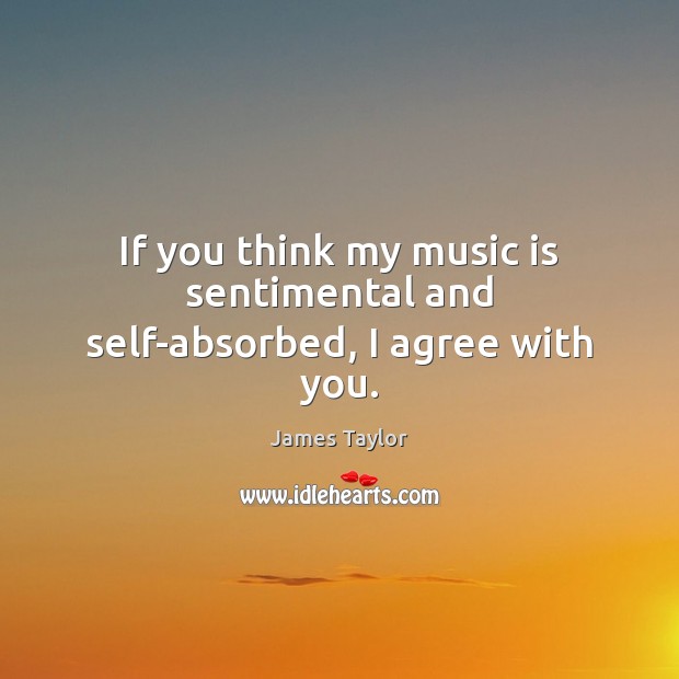 If you think my music is sentimental and self-absorbed, I agree with you. James Taylor Picture Quote