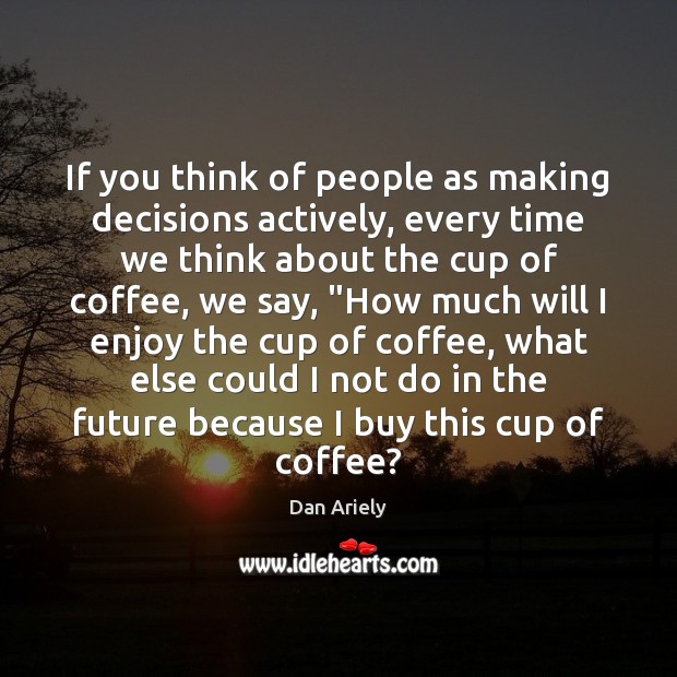 If you think of people as making decisions actively, every time we Dan Ariely Picture Quote