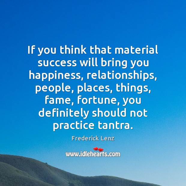 If you think that material success will bring you happiness, relationships, people, 