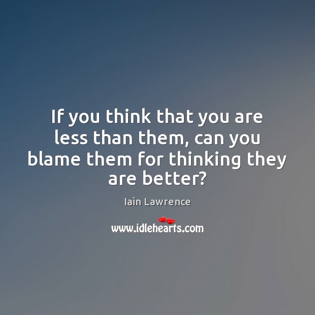 If you think that you are less than them, can you blame them for thinking they are better? Image