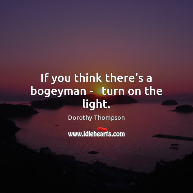If you think there’s a bogeyman –   turn on the light. Dorothy Thompson Picture Quote