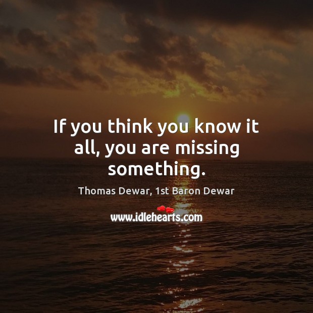 If you think you know it all, you are missing something. Thomas Dewar, 1st Baron Dewar Picture Quote